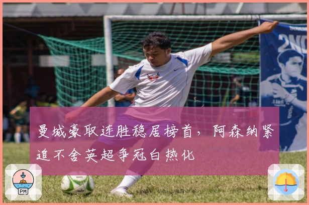 曼城豪取连胜稳居榜首，阿森纳紧追不舍英超争冠白热化