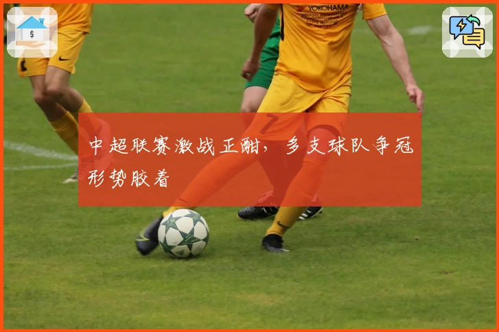 中超联赛激战正酣，多支球队争冠形势胶着