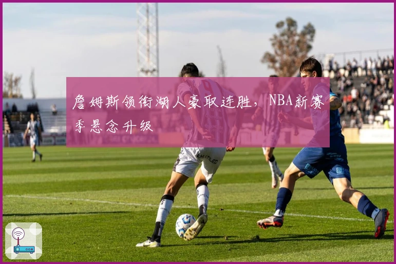 詹姆斯领衔湖人豪取连胜，NBA新赛季悬念升级