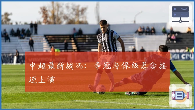 中超最新战况:争冠与保级悬念接连上演