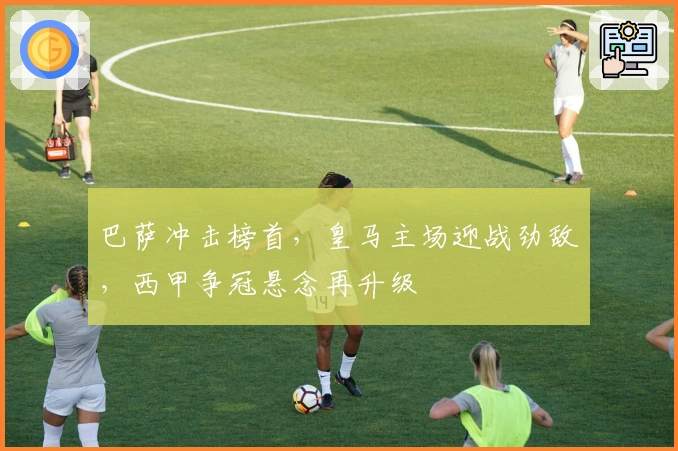 巴萨冲击榜首，皇马主场迎战劲敌，西甲争冠悬念再升级