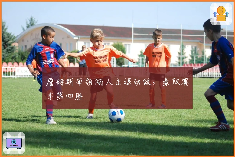 詹姆斯率领湖人击退劲敌，豪取赛季第四胜