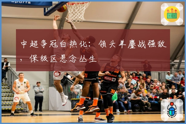 中超争冠白热化：领头羊鏖战强敌，保级区悬念丛生