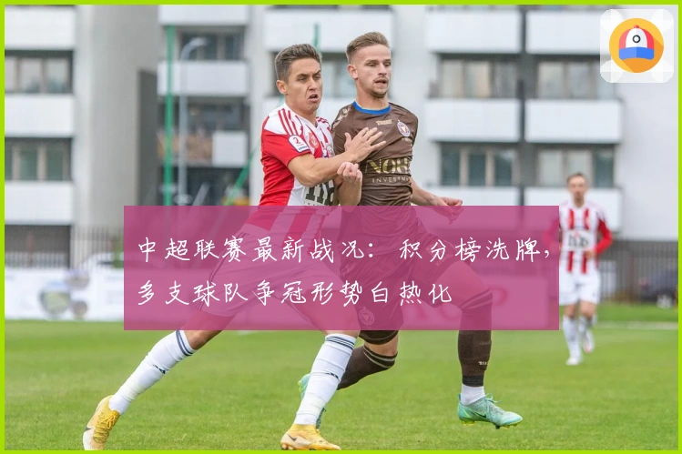 中超联赛最新战况：积分榜洗牌，多支球队争冠形势白热化