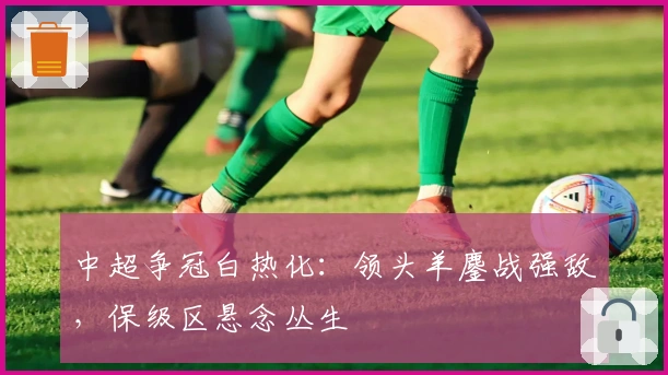 中超争冠白热化：领头羊鏖战强敌，保级区悬念丛生