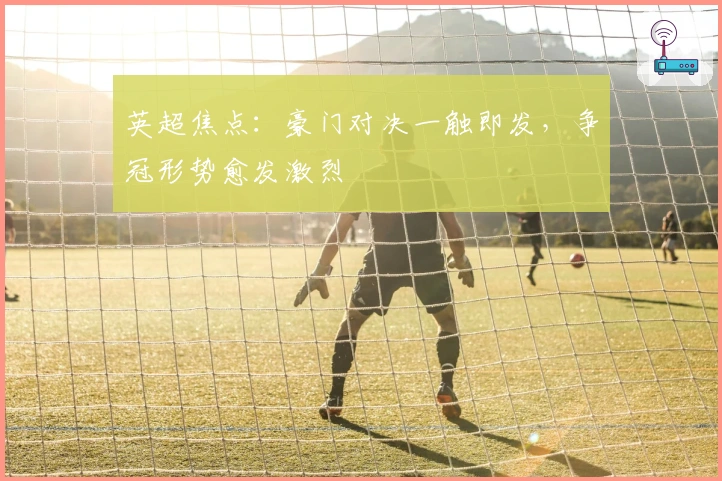 英超焦点：豪门对决一触即发，争冠形势愈发激烈