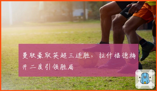 曼联豪取英超三连胜,拉什福德梅开二度引领胜局